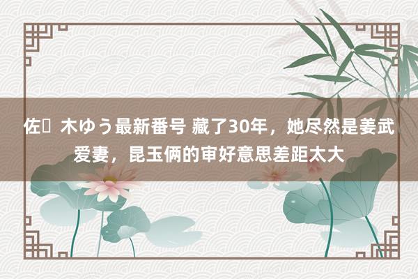 佐々木ゆう最新番号 藏了30年，她尽然是姜武爱妻，昆玉俩的审好意思差距太大