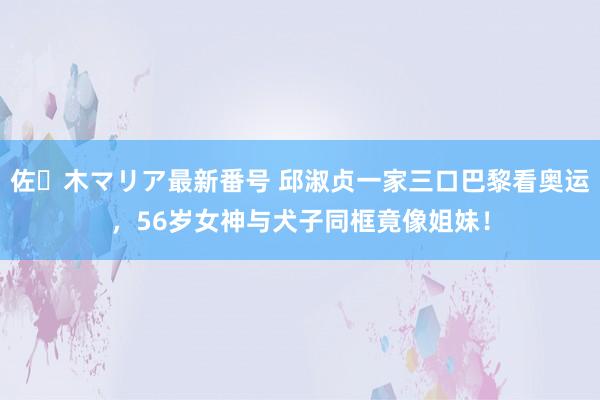 佐々木マリア最新番号 邱淑贞一家三口巴黎看奥运，56岁女神与犬子同框竟像姐妹！