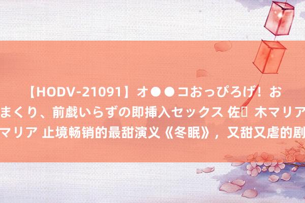 【HODV-21091】オ●●コおっぴろげ！お姉ちゃん 四六時中濡れまくり、前戯いらずの即挿入セックス 佐々木マリア 止境畅销的最甜演义《冬眠》，又甜又虐的剧情，读起来杰出瘾！