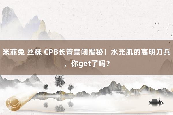 米菲兔 丝袜 CPB长管禁闭揭秘！水光肌的高明刀兵，你get了吗？