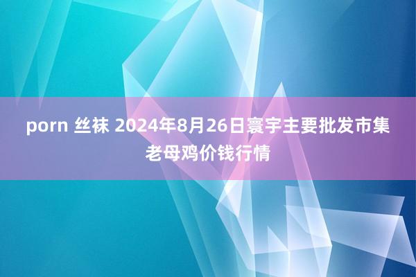 porn 丝袜 2024年8月26日寰宇主要批发市集老母鸡价钱行情