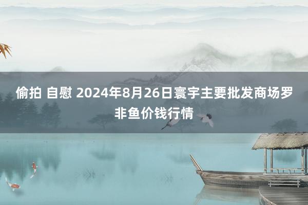 偷拍 自慰 2024年8月26日寰宇主要批发商场罗非鱼价钱行情