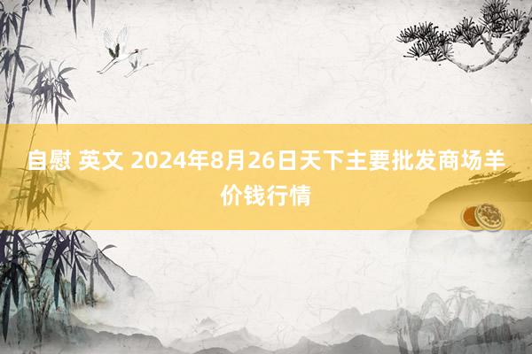 自慰 英文 2024年8月26日天下主要批发商场羊价钱行情