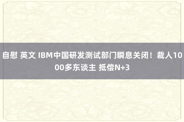 自慰 英文 IBM中国研发测试部门瞬息关闭！裁人1000多东谈主 抵偿N+3