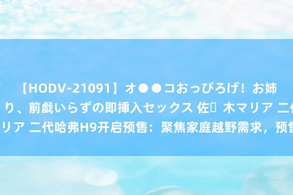 【HODV-21091】オ●●コおっぴろげ！お姉ちゃん 四六時中濡れまくり、前戯いらずの即挿入セックス 佐々木マリア 二代哈弗H9开启预售：聚焦家庭越野需求，预售价20.59万元起