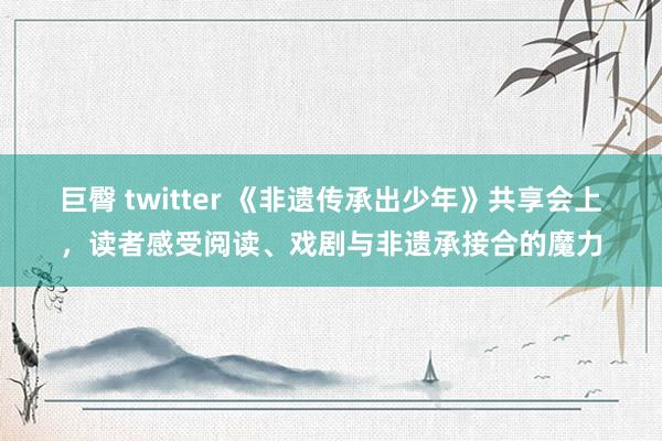 巨臀 twitter 《非遗传承出少年》共享会上，读者感受阅读、戏剧与非遗承接合的魔力