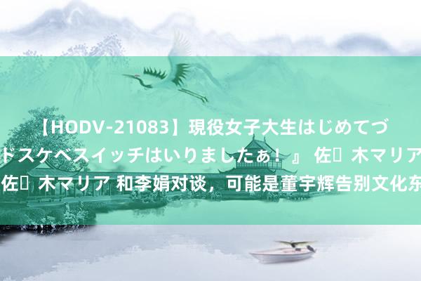 【HODV-21083】現役女子大生はじめてづくしのセックス 『私のドスケベスイッチはいりましたぁ！』 佐々木マリア 和李娟对谈，可能是董宇辉告别文化东谈主的运转