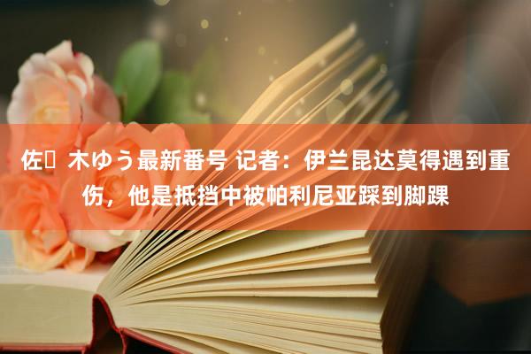 佐々木ゆう最新番号 记者：伊兰昆达莫得遇到重伤，他是抵挡中被帕利尼亚踩到脚踝