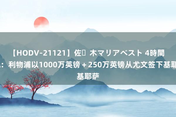 【HODV-21121】佐々木マリアベスト 4時間 TA：利物浦以1000万英镑＋250万英镑从尤文签下基耶萨