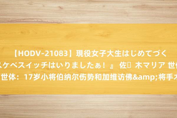 【HODV-21083】現役女子大生はじめてづくしのセックス 『私のドスケベスイッチはいりましたぁ！』 佐々木マリア 世体：17岁小将伯纳尔伤势和加维访佛&将手术，很可能缺战本赛季