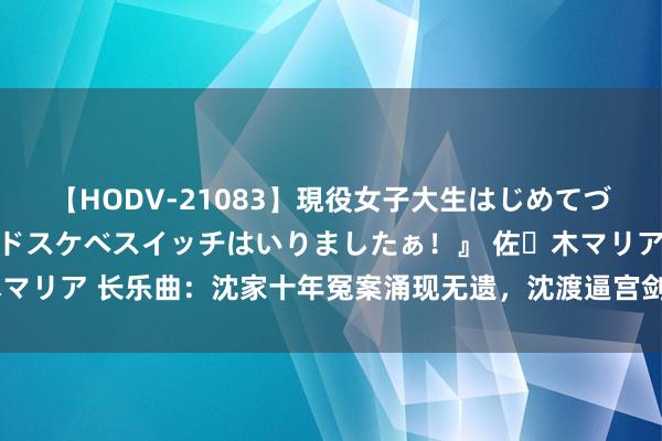 【HODV-21083】現役女子大生はじめてづくしのセックス 『私のドスケベスイッチはいりましたぁ！』 佐々木マリア 长乐曲：沈家十年冤案涌现无遗，沈渡逼宫剑指太后，结局逆天