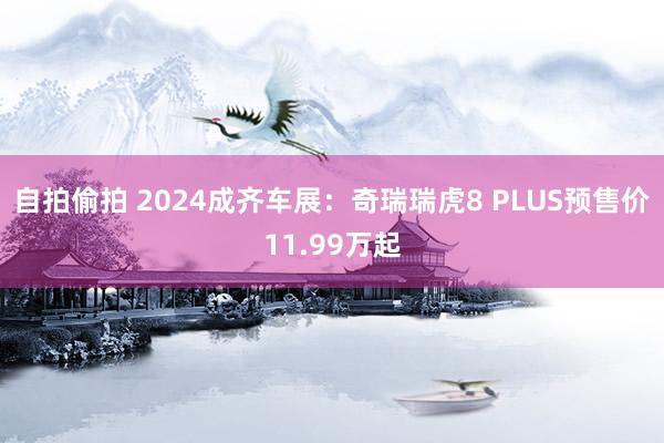 自拍偷拍 2024成齐车展：奇瑞瑞虎8 PLUS预售价11.99万起