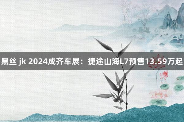 黑丝 jk 2024成齐车展：捷途山海L7预售13.59万起