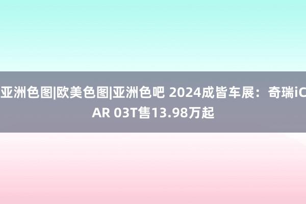 亚洲色图|欧美色图|亚洲色吧 2024成皆车展：奇瑞iCAR 03T售13.98万起