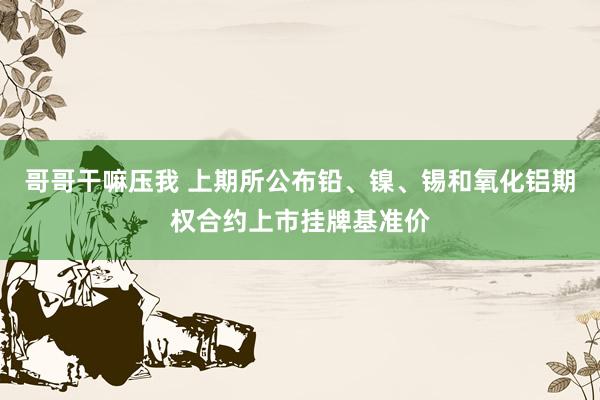 哥哥干嘛压我 上期所公布铅、镍、锡和氧化铝期权合约上市挂牌基准价