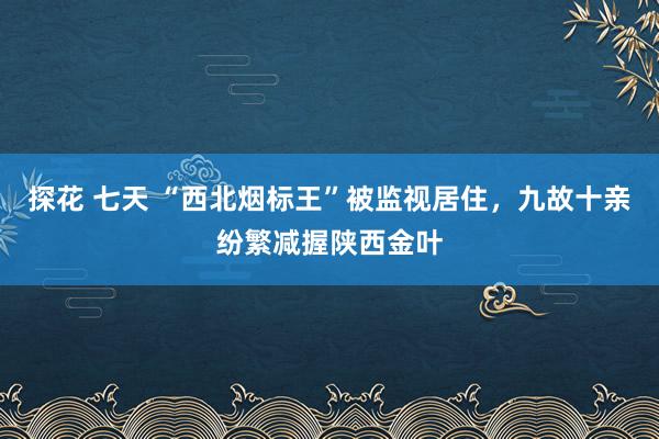 探花 七天 “西北烟标王”被监视居住，九故十亲纷繁减握陕西金叶