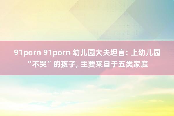 91porn 91porn 幼儿园大夫坦言: 上幼儿园“不哭”的孩子, 主要来自于五类家庭