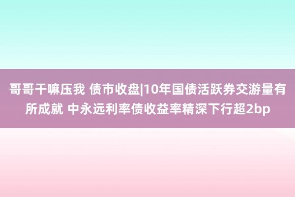 哥哥干嘛压我 债市收盘|10年国债活跃券交游量有所成就 中永远利率债收益率精深下行超2bp