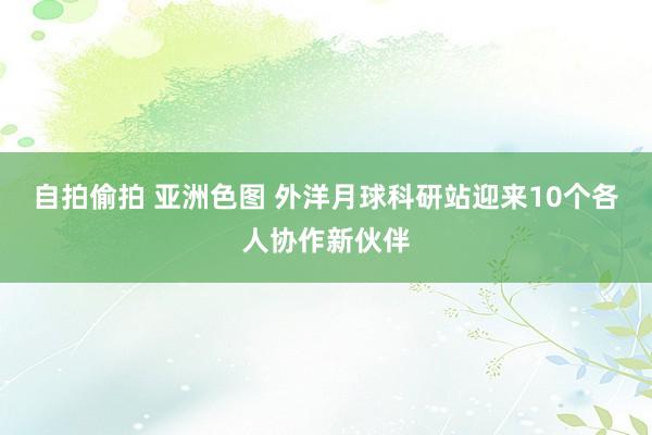 自拍偷拍 亚洲色图 外洋月球科研站迎来10个各人协作新伙伴