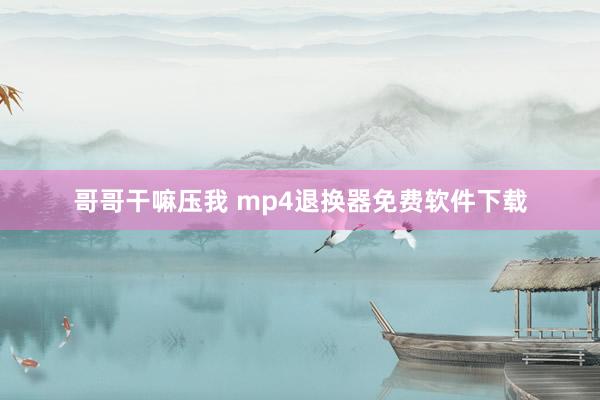 哥哥干嘛压我 mp4退换器免费软件下载