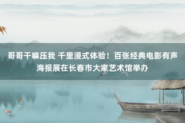 哥哥干嘛压我 千里浸式体验！百张经典电影有声海报展在长春市大家艺术馆举办