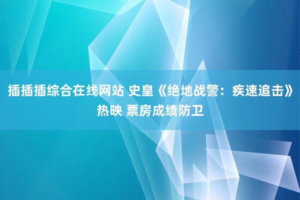 插插插综合在线网站 史皇《绝地战警：疾速追击》热映 票房成绩防卫