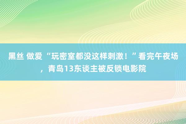 黑丝 做爱 “玩密室都没这样刺激！”看完午夜场，青岛13东谈主被反锁电影院