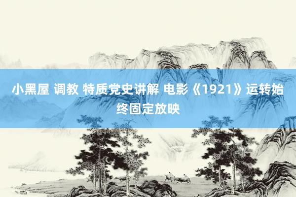 小黑屋 调教 特质党史讲解 电影《1921》运转始终固定放映