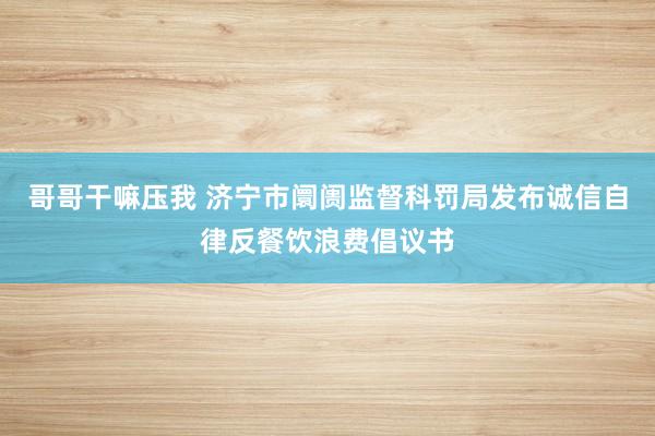 哥哥干嘛压我 济宁市阛阓监督科罚局发布诚信自律反餐饮浪费倡议书