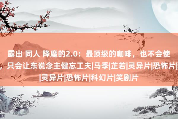 露出 同人 降魔的2.0：最顶级的咖啡，也不会使东说念主清醒，只会让东说念主健忘工夫|马季|芷若|灵异片|恐怖片|科幻片|笑剧片