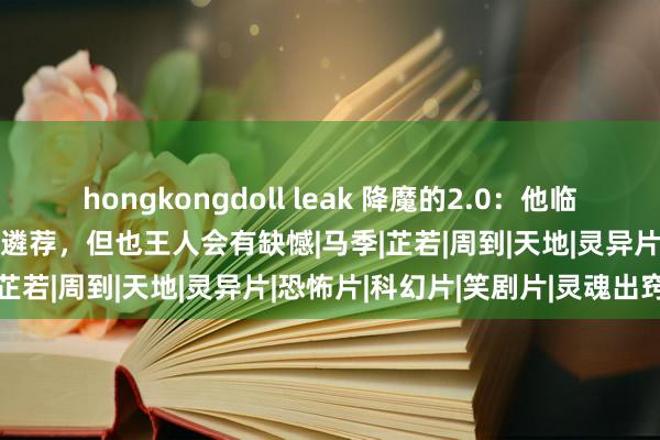 hongkongdoll leak 降魔的2.0：他临了和谁在沿路王人是最佳的遴荐，但也王人会有缺憾|马季|芷若|周到|天地|灵异片|恐怖片|科幻片|笑剧片|灵魂出窍