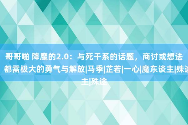 哥哥啪 降魔的2.0：与死干系的话题，商讨或想法，都需极大的勇气与解放|马季|芷若|一心|魔东谈主|殊途