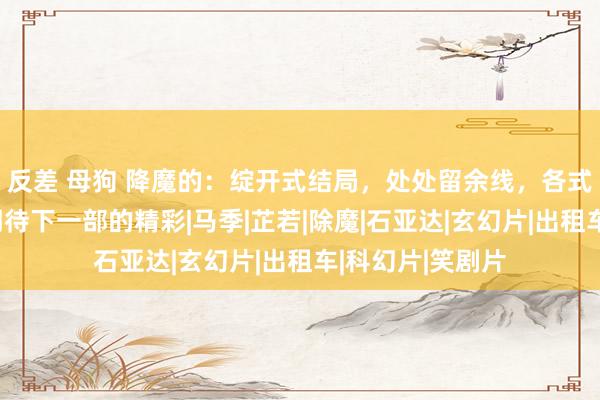 反差 母狗 降魔的：绽开式结局，处处留余线，各式谜团让东谈主期待下一部的精彩|马季|芷若|除魔|石亚达|玄幻片|出租车|科幻片|笑剧片