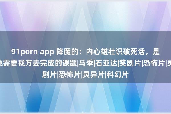 91porn app 降魔的：内心雄壮识破死活，是体格凡胎的他需要我方去完成的课题|马季|石亚达|笑剧片|恐怖片|灵异片|科幻片