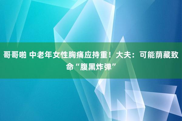 哥哥啪 中老年女性胸痛应持重！大夫：可能荫藏致命“腹黑炸弹”