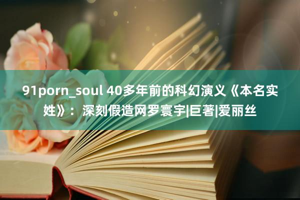 91porn_soul 40多年前的科幻演义《本名实姓》：深刻假造网罗寰宇|巨著|爱丽丝