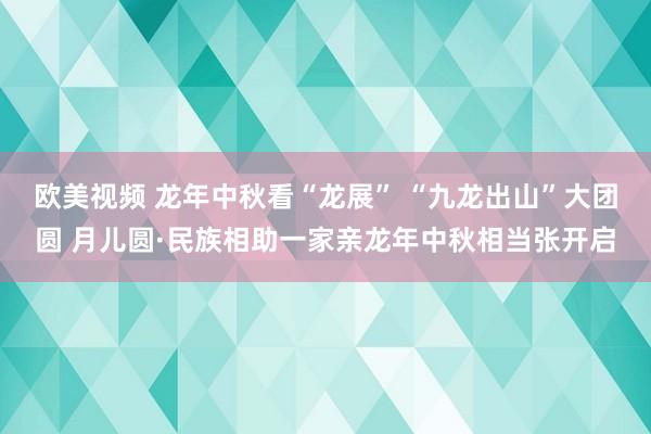 欧美视频 龙年中秋看“龙展” “九龙出山”大团圆 月儿圆·民族相助一家亲龙年中秋相当张开启