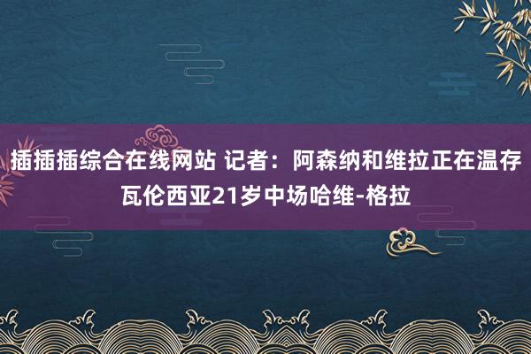 插插插综合在线网站 记者：阿森纳和维拉正在温存瓦伦西亚21岁中场哈维-格拉