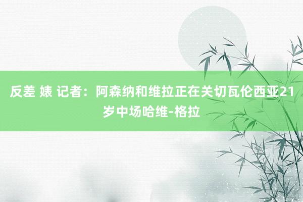 反差 婊 记者：阿森纳和维拉正在关切瓦伦西亚21岁中场哈维-格拉