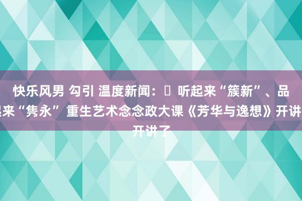 快乐风男 勾引 温度新闻：​听起来“簇新”、品起来“隽永” 重生艺术念念政大课《芳华与逸想》开讲了