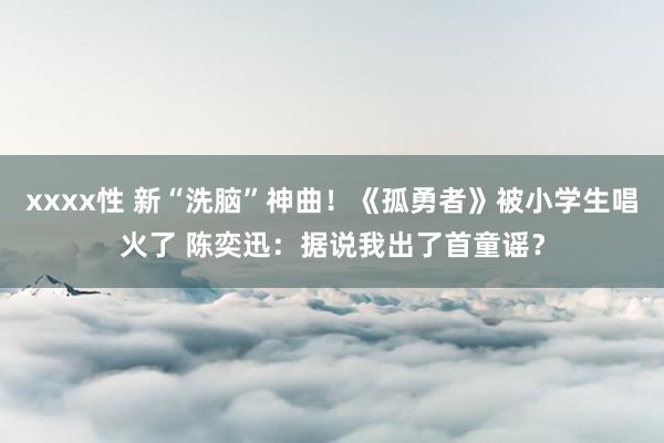 xxxx性 新“洗脑”神曲！《孤勇者》被小学生唱火了 陈奕迅：据说我出了首童谣？