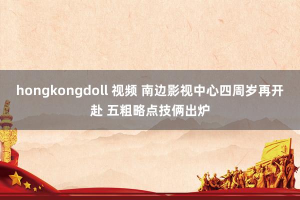 hongkongdoll 视频 南边影视中心四周岁再开赴 五粗略点技俩出炉