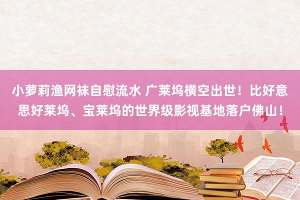 小萝莉渔网袜自慰流水 广莱坞横空出世！比好意思好莱坞、宝莱坞的世界级影视基地落户佛山！