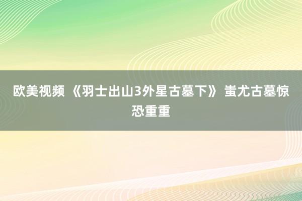 欧美视频 《羽士出山3外星古墓下》 蚩尤古墓惊恐重重