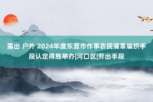 露出 户外 2024年度东营市作事农民蒲草编织手段认定得胜举办|河口区|劳出手段