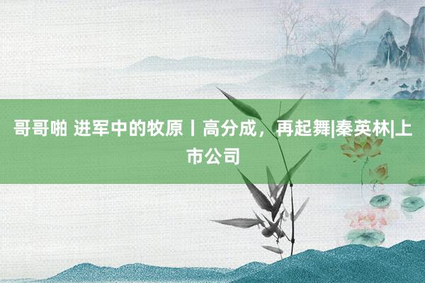 哥哥啪 进军中的牧原丨高分成，再起舞|秦英林|上市公司