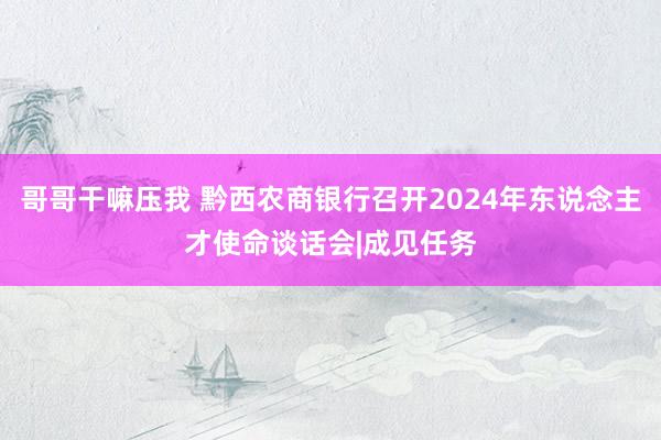 哥哥干嘛压我 黔西农商银行召开2024年东说念主才使命谈话会|成见任务