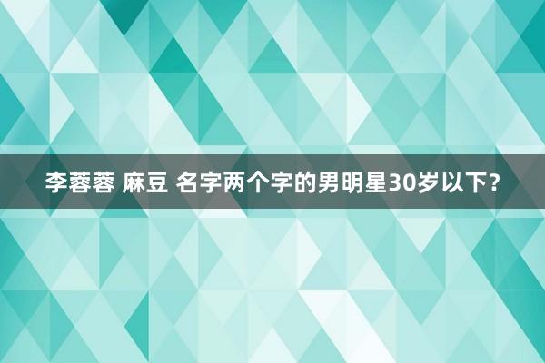 李蓉蓉 麻豆 名字两个字的男明星30岁以下？