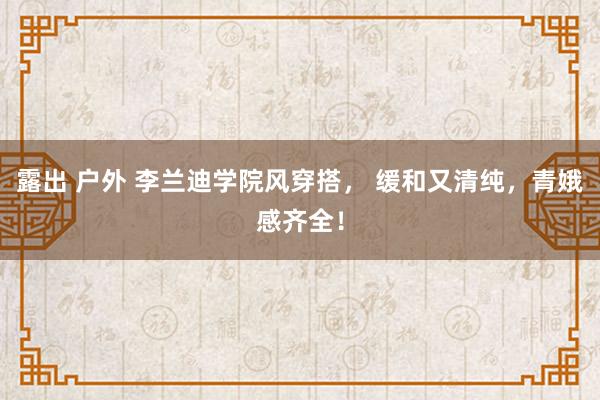 露出 户外 李兰迪学院风穿搭， 缓和又清纯，青娥感齐全！