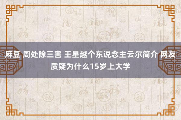 麻豆 周处除三害 王星越个东说念主云尔简介 网友质疑为什么15岁上大学